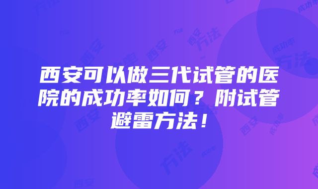 西安可以做三代试管的医院的成功率如何？附试管避雷方法！