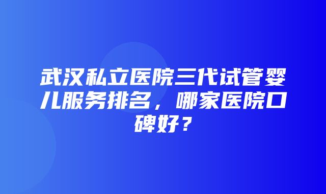 武汉私立医院三代试管婴儿服务排名，哪家医院口碑好？