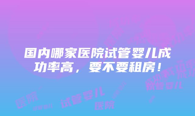 国内哪家医院试管婴儿成功率高，要不要租房！