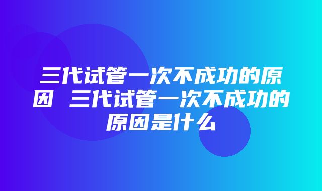 三代试管一次不成功的原因 三代试管一次不成功的原因是什么