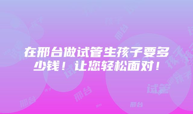 在邢台做试管生孩子要多少钱！让您轻松面对！