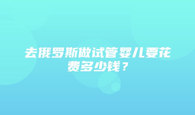 去俄罗斯做试管婴儿要花费多少钱？