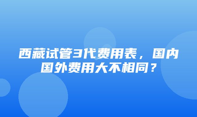 西藏试管3代费用表，国内国外费用大不相同？