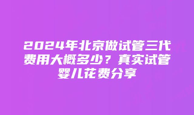 2024年北京做试管三代费用大概多少？真实试管婴儿花费分享