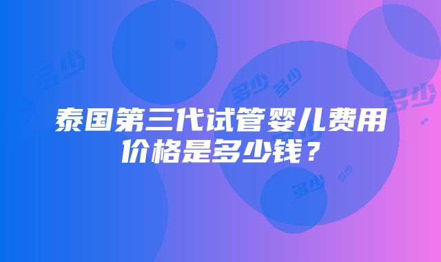 泰国第三代试管婴儿费用价格是多少钱？