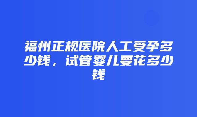 福州正规医院人工受孕多少钱，试管婴儿要花多少钱