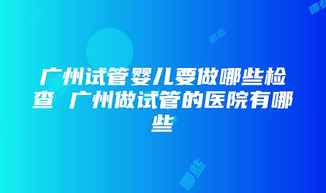 广州试管婴儿要做哪些检查 广州做试管的医院有哪些