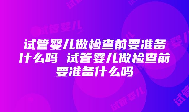 试管婴儿做检查前要准备什么吗 试管婴儿做检查前要准备什么吗