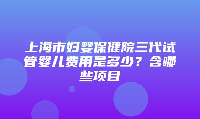 上海市妇婴保健院三代试管婴儿费用是多少？含哪些项目