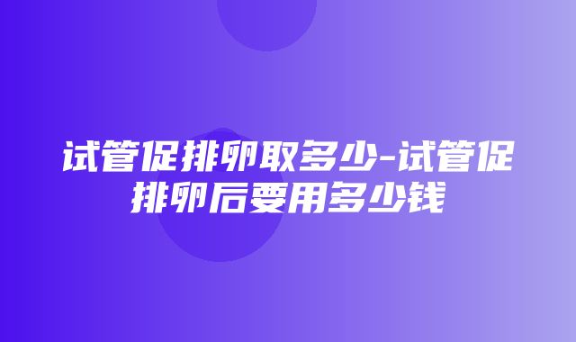 试管促排卵取多少-试管促排卵后要用多少钱