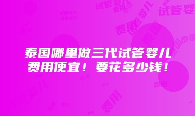 泰国哪里做三代试管婴儿费用便宜！要花多少钱！