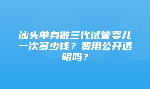 汕头单身做三代试管婴儿一次多少钱？费用公开透明吗？