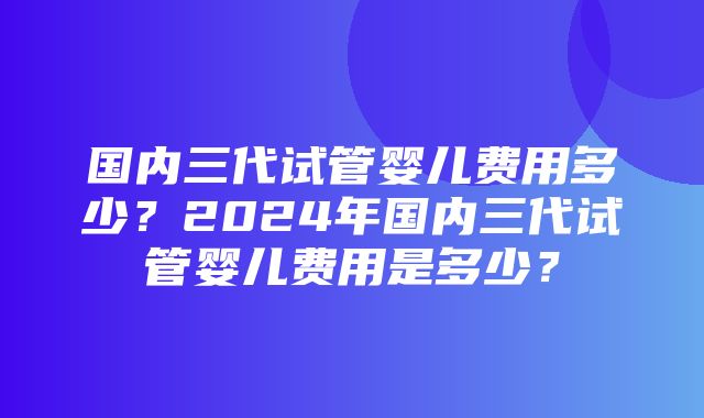 国内三代试管婴儿费用多少？2024年国内三代试管婴儿费用是多少？