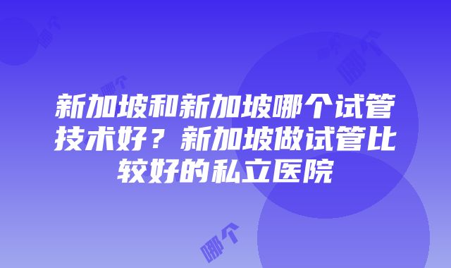 新加坡和新加坡哪个试管技术好？新加坡做试管比较好的私立医院