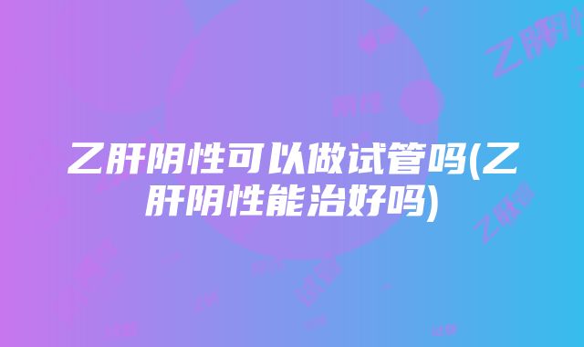 乙肝阴性可以做试管吗(乙肝阴性能治好吗)