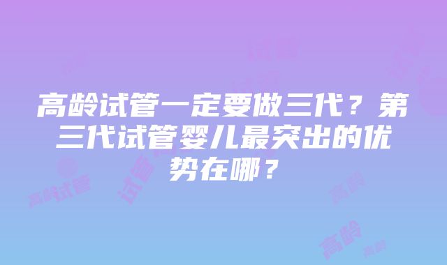 高龄试管一定要做三代？第三代试管婴儿最突出的优势在哪？