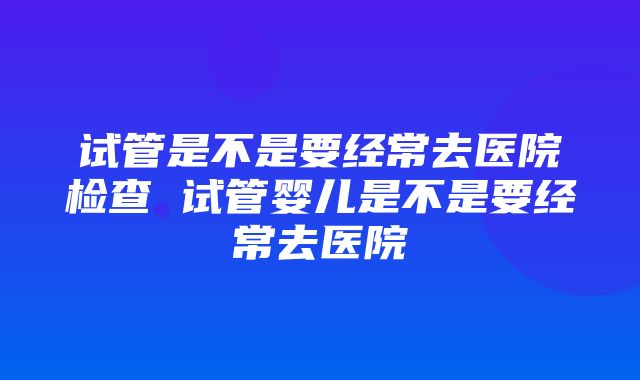 试管是不是要经常去医院检查 试管婴儿是不是要经常去医院