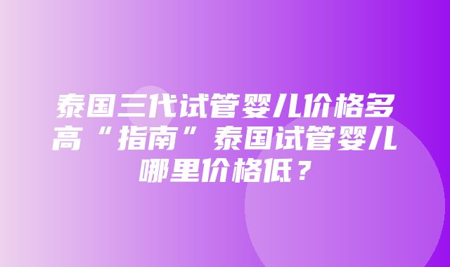 泰国三代试管婴儿价格多高“指南”泰国试管婴儿哪里价格低？