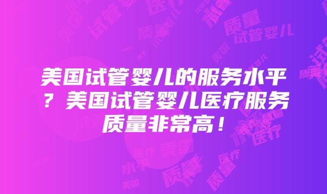 美国试管婴儿的服务水平？美国试管婴儿医疗服务质量非常高！