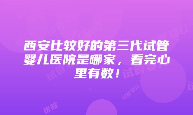 西安比较好的第三代试管婴儿医院是哪家，看完心里有数！