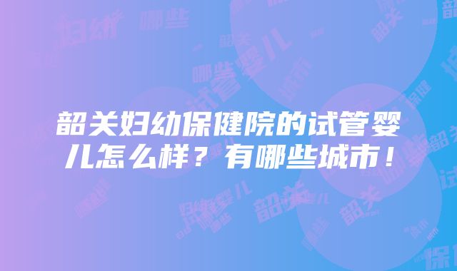 韶关妇幼保健院的试管婴儿怎么样？有哪些城市！