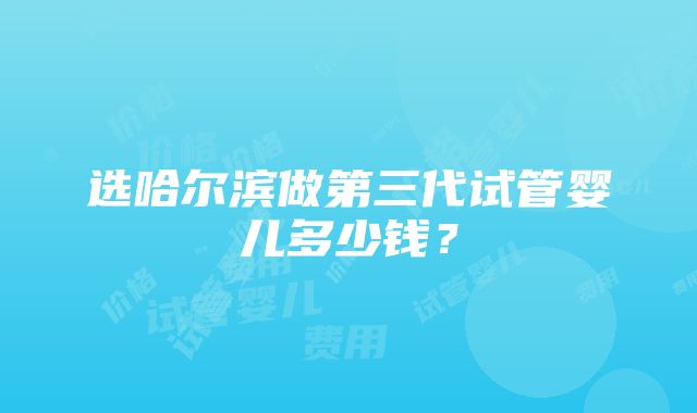 选哈尔滨做第三代试管婴儿多少钱？