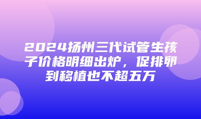 2024扬州三代试管生孩子价格明细出炉，促排卵到移植也不超五万