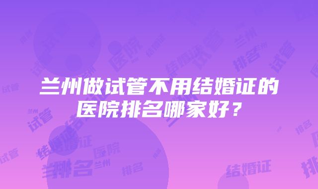 兰州做试管不用结婚证的医院排名哪家好？