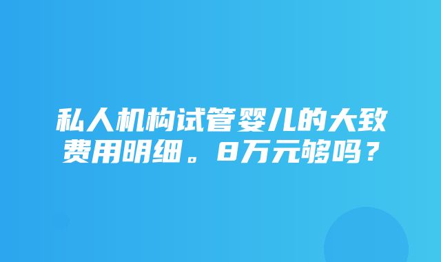 私人机构试管婴儿的大致费用明细。8万元够吗？