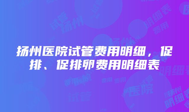 扬州医院试管费用明细，促排、促排卵费用明细表