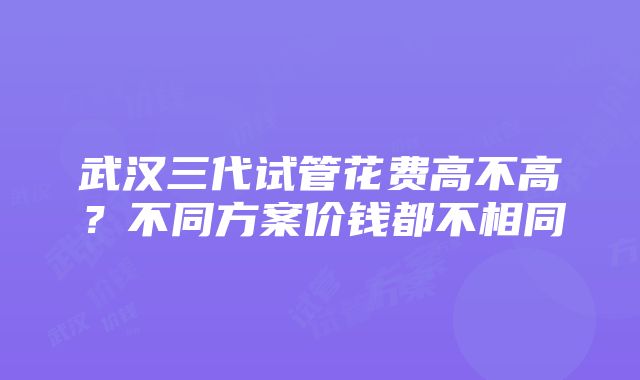 武汉三代试管花费高不高？不同方案价钱都不相同