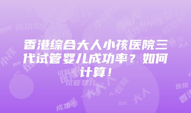 香港综合大人小孩医院三代试管婴儿成功率？如何计算！