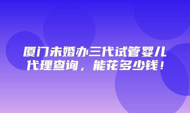 厦门未婚办三代试管婴儿代理查询，能花多少钱！