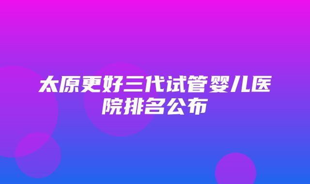 太原更好三代试管婴儿医院排名公布