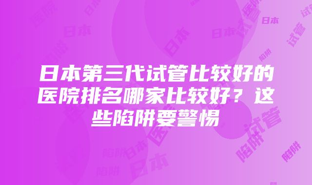 日本第三代试管比较好的医院排名哪家比较好？这些陷阱要警惕