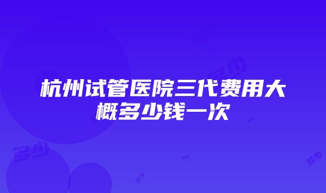 杭州试管医院三代费用大概多少钱一次