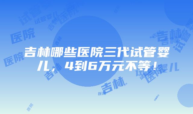 吉林哪些医院三代试管婴儿，4到6万元不等！