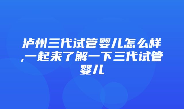 泸州三代试管婴儿怎么样,一起来了解一下三代试管婴儿