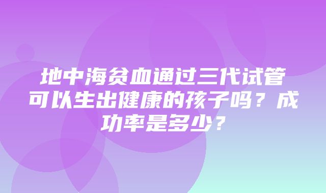 地中海贫血通过三代试管可以生出健康的孩子吗？成功率是多少？