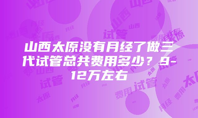 山西太原没有月经了做三代试管总共费用多少？9-12万左右