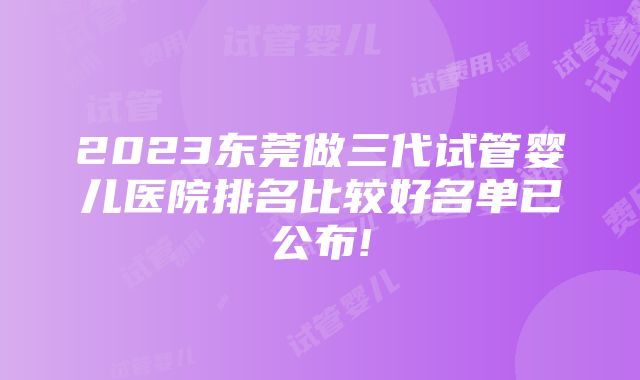 2023东莞做三代试管婴儿医院排名比较好名单已公布!