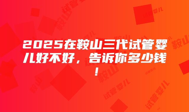 2025在鞍山三代试管婴儿好不好，告诉你多少钱！