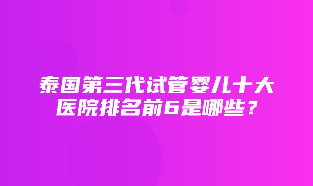 泰国第三代试管婴儿十大医院排名前6是哪些？