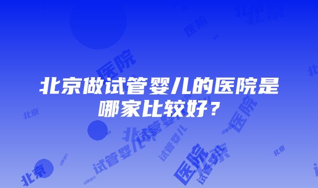 北京做试管婴儿的医院是哪家比较好？