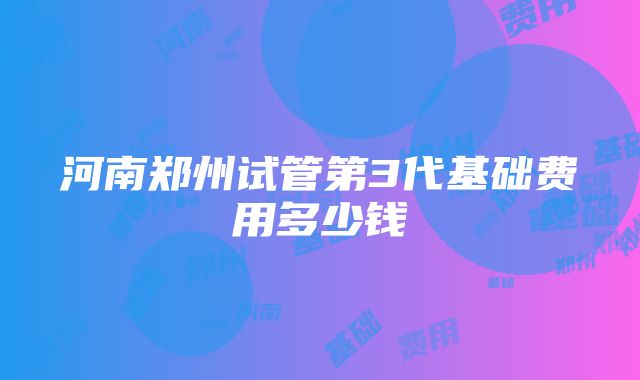 河南郑州试管第3代基础费用多少钱