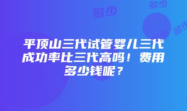 平顶山三代试管婴儿三代成功率比三代高吗！费用多少钱呢？