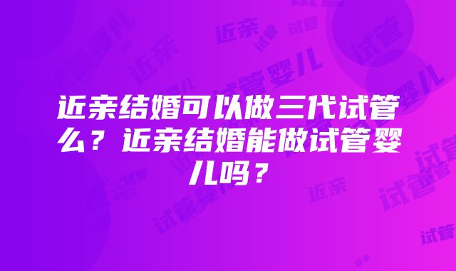 近亲结婚可以做三代试管么？近亲结婚能做试管婴儿吗？