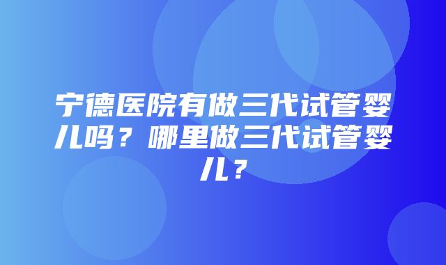 宁德医院有做三代试管婴儿吗？哪里做三代试管婴儿？