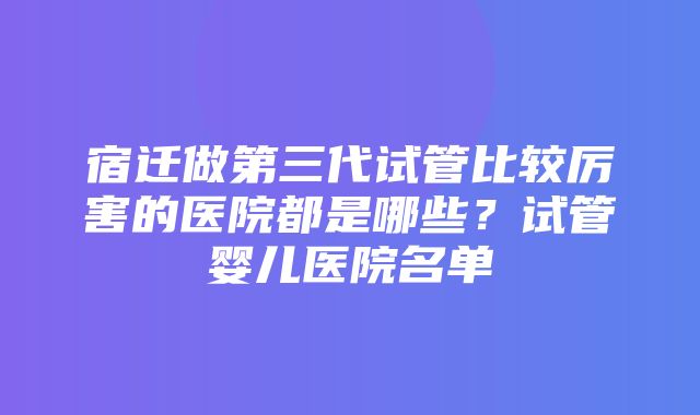 宿迁做第三代试管比较厉害的医院都是哪些？试管婴儿医院名单