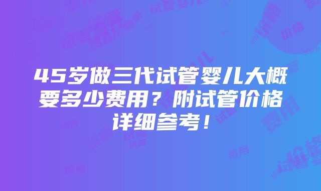 45岁做三代试管婴儿大概要多少费用？附试管价格详细参考！